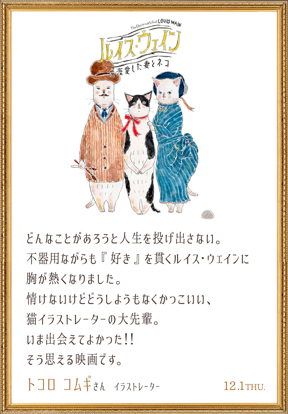 どんなことがあろうと人生を投げ出さない。不器用ながらも『好き』を貫くルイス・ウェインに胸が熱くなりました。情けないけどどうしようもなくかっこいい、猫イラストレーターの大先輩。いま出会えてよかった！！そう思える映画です。／トコロ コムギさん（イラストレーター）