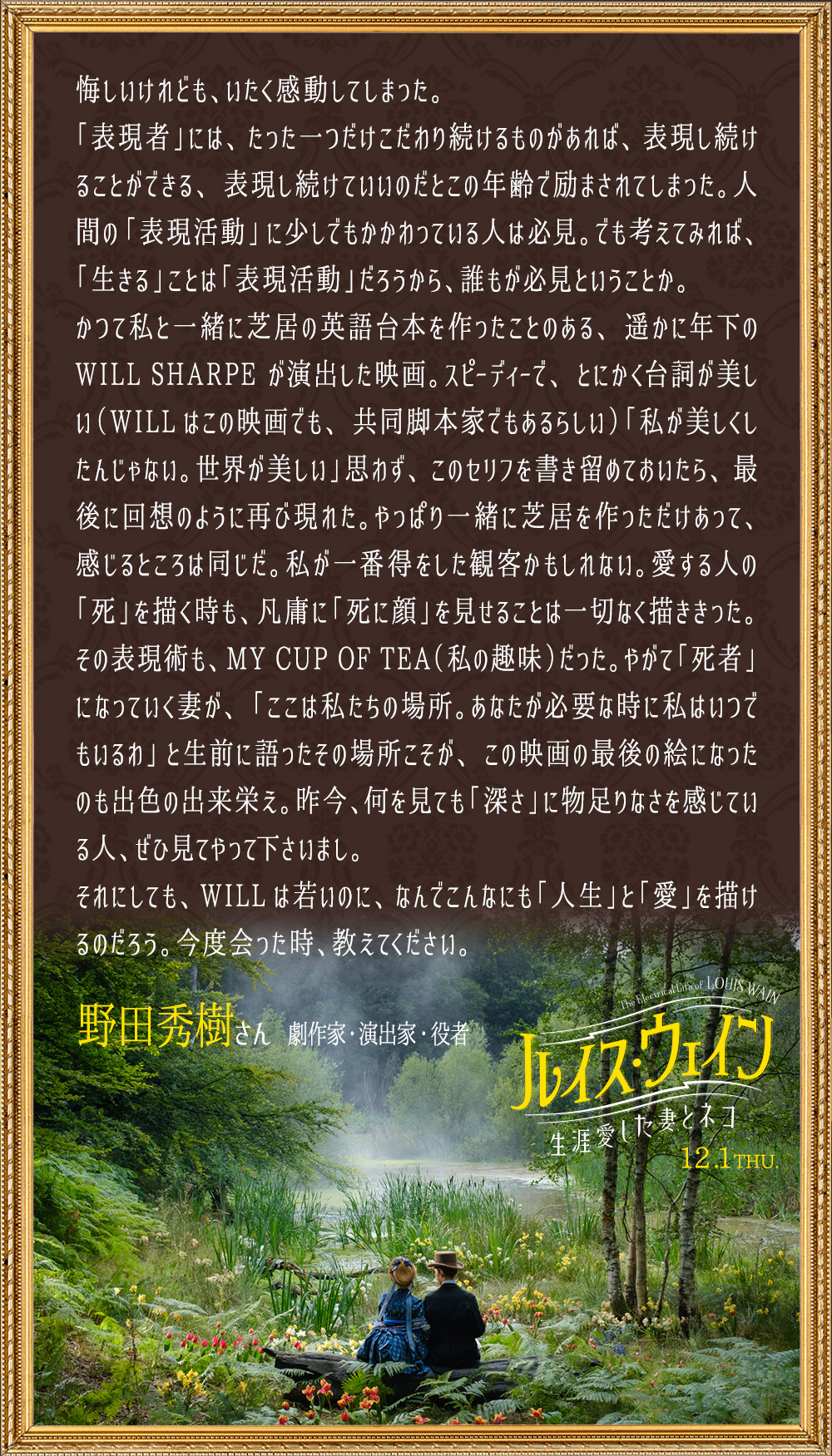 悔しいけれども、いたく感動してしまった。「表現者」には、たった一つだけこだわり続けるものがあれば、表現し続けることができる、表現し続けていいのだとこの年齢で励まされてしまった。人間の「表現活動」に少しでもかかわっている人は必見。でも考えてみれば、「生きる」ことは「表現活動」だろうから、誰もが必見ということか。かつて私と一緒に芝居の英語台本を作ったことのある、遥かに年下のWILL SHARPEが演出した映画。スピーディーで、とにかく台詞が美しい（WILLはこの映画でも、共同脚本家でもあるらしい）「私が美しくしたんじゃない。世界が美しい」思わず、このセリフを書き留めておいたら、最後に回想のように再び現れた。やっぱり一緒に芝居を作っただけあって、感じるところは同じだ。私が一番得をした観客かもしれない。愛する人の「死」を描く時も、凡庸に「死に顔」を見せることは一切なく描ききった。その表現術も、MY CUP OF TEA（私の趣味）だった。やがて「死者」になっていく妻が、「ここは私たちの場所。あなたが必要な時に私はいつでもいるわ」と生前に語ったその場所こそが、この映画の最後の絵になったのも出色の出来栄え。昨今、何を見ても「深さ」に物足りなさを感じている人、ぜひ見てやって下さいまし。それにしても、WILLは若いのに、なんでこんなにも「人生」と「愛」を描けるのだろう。今度会った時、教えてください。／野田秀樹さん（劇作家・演出家・役者）